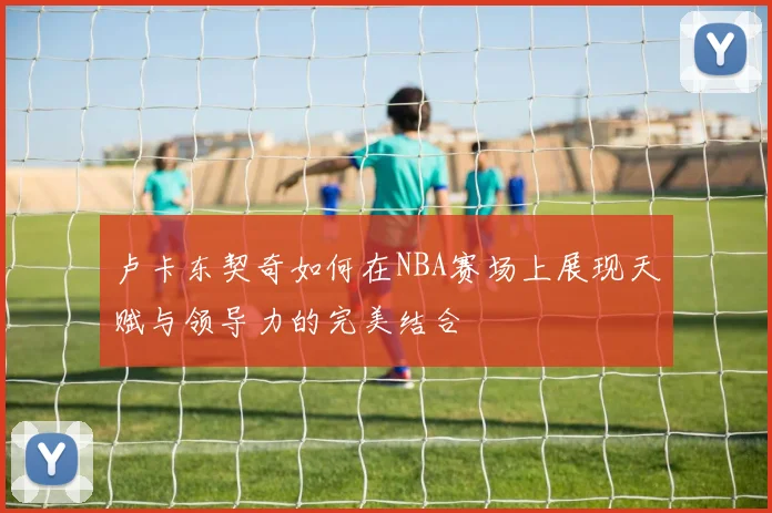 卢卡东契奇如何在NBA赛场上展现天赋与领导力的完美结合