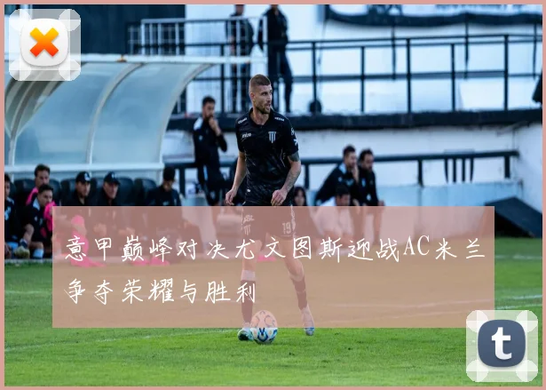 意甲巅峰对决尤文图斯迎战AC米兰争夺荣耀与胜利