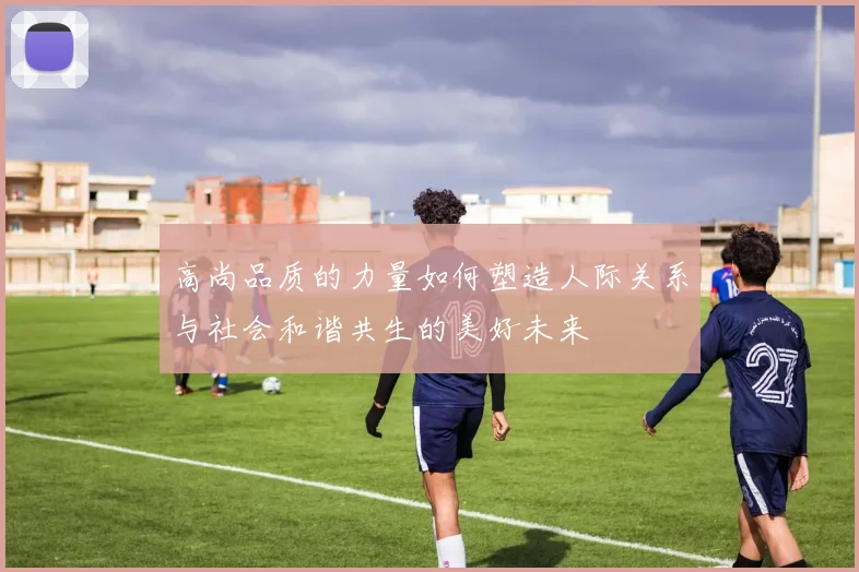 高尚品质的力量如何塑造人际关系与社会和谐共生的美好未来