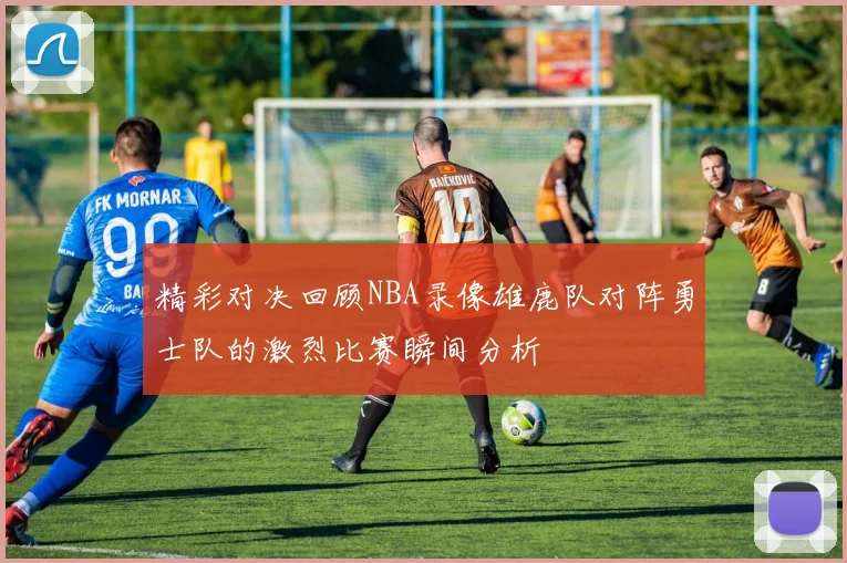 精彩对决回顾NBA录像雄鹿队对阵勇士队的激烈比赛瞬间分析
