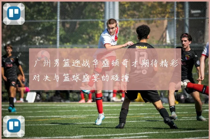 广州男篮迎战华盛顿奇才期待精彩对决与篮球盛宴的碰撞