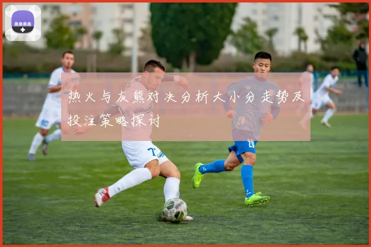 热火与灰熊对决分析大小分走势及投注策略探讨