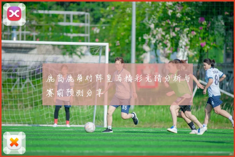 鹿岛鹿角对阵皇马精彩竞猜分析与赛前预测分享