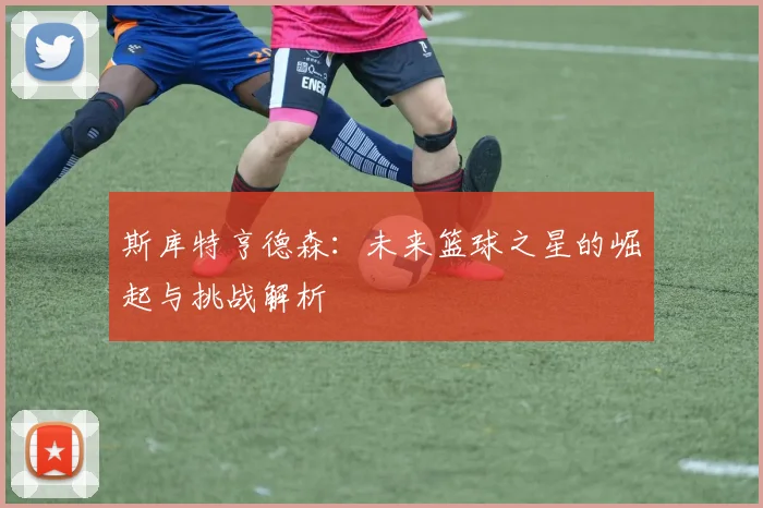 斯库特亨德森：未来篮球之星的崛起与挑战解析