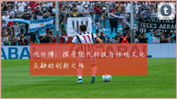代怀博：探寻现代科技与传统文化交融的创新之路