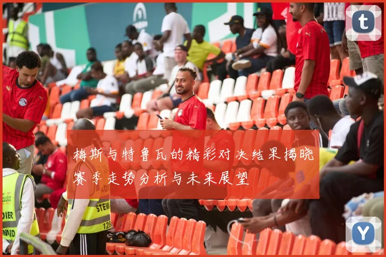 梅斯与特鲁瓦的精彩对决结果揭晓赛季走势分析与未来展望