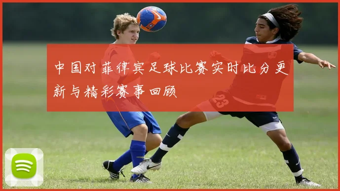 中国对菲律宾足球比赛实时比分更新与精彩赛事回顾